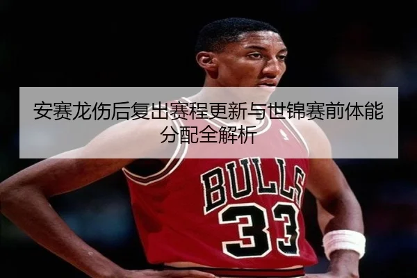 安赛龙伤后复出赛程更新与世锦赛前体能分配全解析（milan.com）