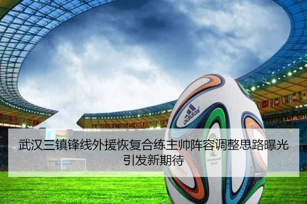 武汉三镇锋线外援恢复合练主帅阵容调整思路曝光引发新期待（milan.com）